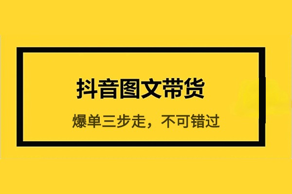 抖音图文带货爆单“三步走”新思维 不可错过