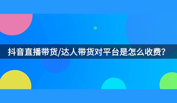 抖音直播带货/达人带货对平台是怎么收费？以及收费标准是什么？