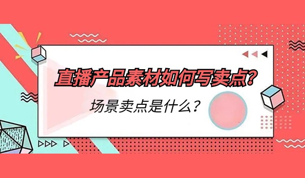 直播产品素材如何写卖点？场景卖点是什么？