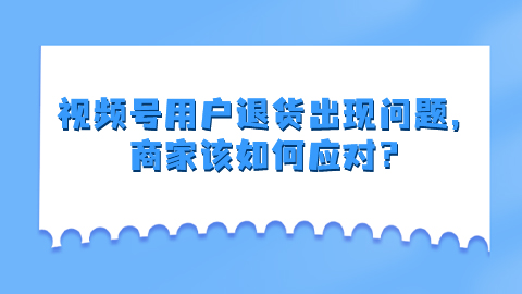 视频号用户退货出现问题，商家该如何应对？