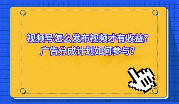 视频号怎么发布视频才有收益？广告分成计划如何参与？
