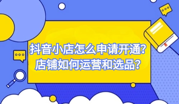 抖音小店怎么申请开通？抖音店铺如何运营和选品？