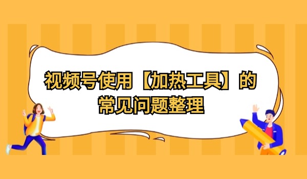 视频号使用【加热工具】的常见问题整理