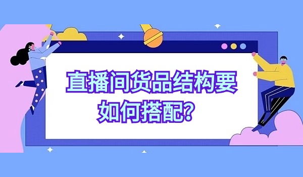 直播间货品结构要如何搭配？从五个方面来优化提升货品转化率